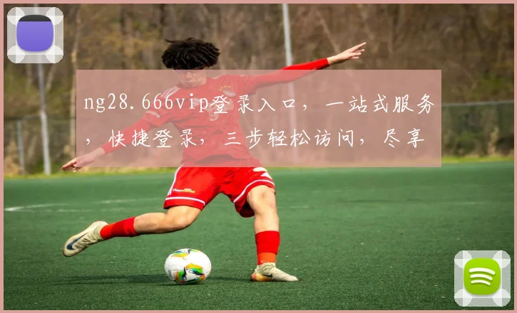 ng28.666vip登录入口，一站式服务，快捷登录，三步轻松访问，尽享便捷体验