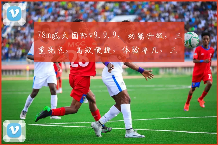 78m威久国际v9.9.9，功能升级，三重亮点，高效便捷，体验非凡，三步优化。