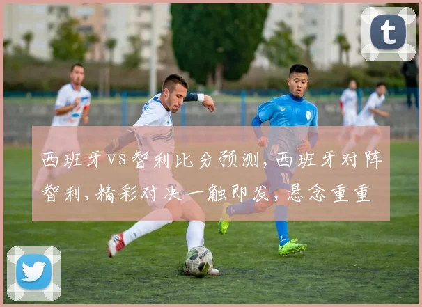 西班牙vs智利比分预测,西班牙对阵智利,精彩对决一触即发,悬念重重