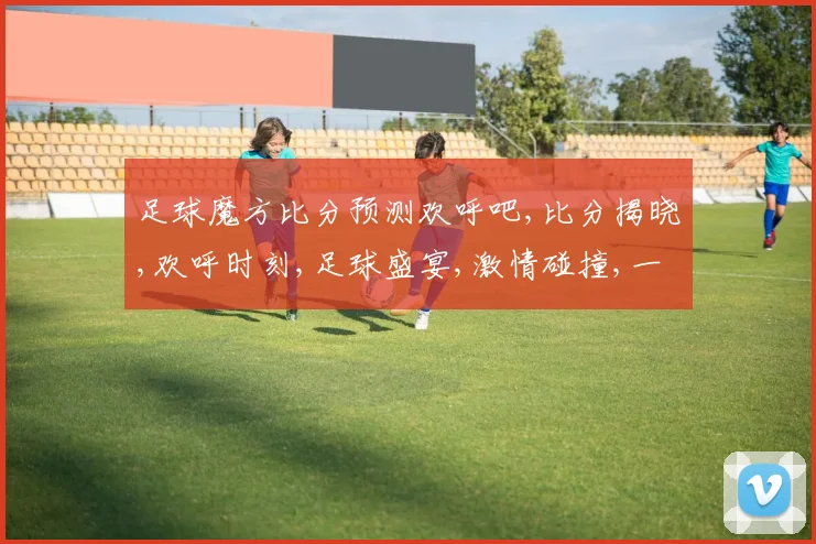 足球魔方比分预测欢呼吧,比分揭晓,欢呼时刻,足球盛宴,激情碰撞,一触即发